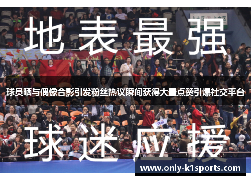 球员晒与偶像合影引发粉丝热议瞬间获得大量点赞引爆社交平台