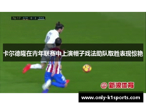 卡尔德隆在青年联赛中上演帽子戏法助队取胜表现惊艳