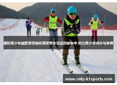 国际青少年越野滑雪锦标赛探索冰雪运动新未来 助力青少年成长与发展