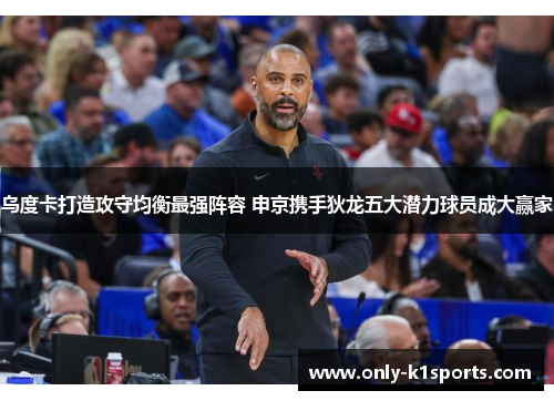 乌度卡打造攻守均衡最强阵容 申京携手狄龙五大潜力球员成大赢家