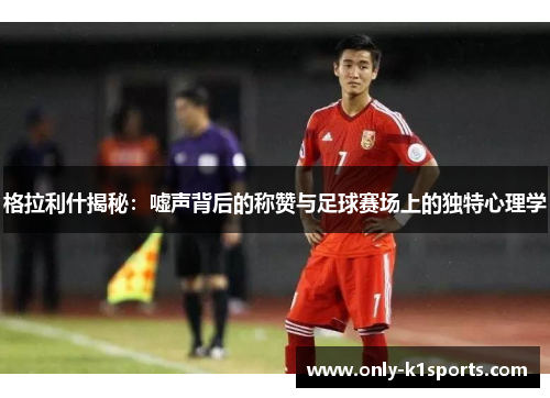 格拉利什揭秘：嘘声背后的称赞与足球赛场上的独特心理学