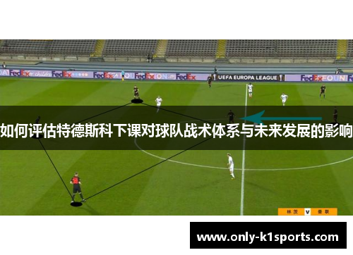 如何评估特德斯科下课对球队战术体系与未来发展的影响